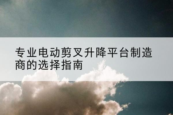 建邺电动剪叉升降平台厂家-专业电动剪叉升降平台制造商的选择指南