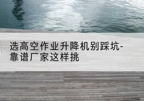 建邺剪叉式升降机厂家-选高空作业升降机别踩坑-靠谱厂家这样挑