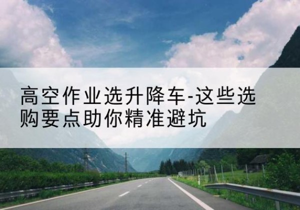 建邺升降车厂家-高空作业选升降车-这些选购要点助你*避坑
