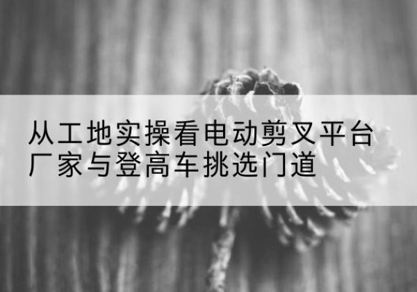 建邺电动剪叉升降平台厂家-从工地实操看电动剪叉平台厂家与登高车挑选门道